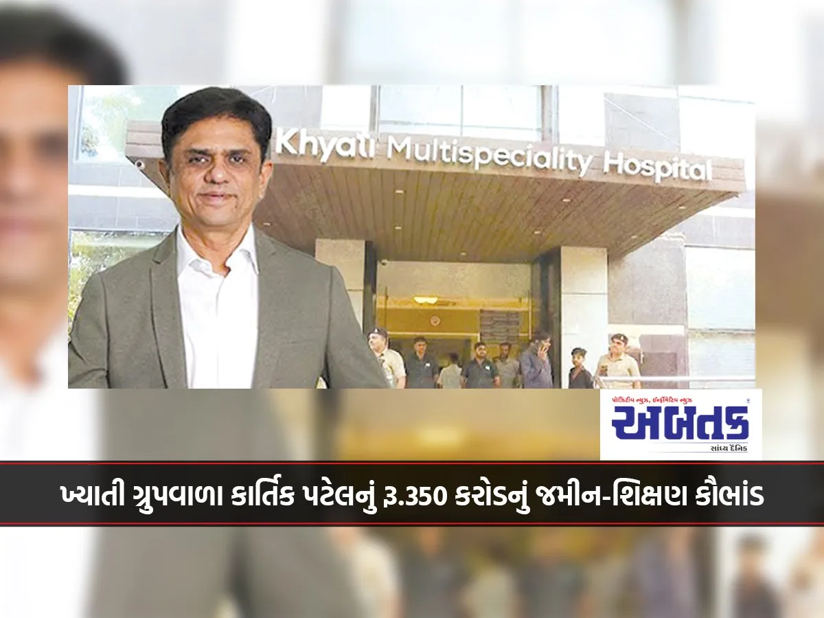 ખ્યાતી ગ્રુપવાળા કાર્તિક પટેલનું રૂ.350 કરોડનું જમીન-શિક્ષણ કૌભાંડ